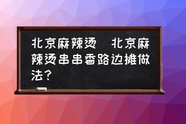 北京麻辣燙(北京麻辣燙串串香路邊攤做法？)