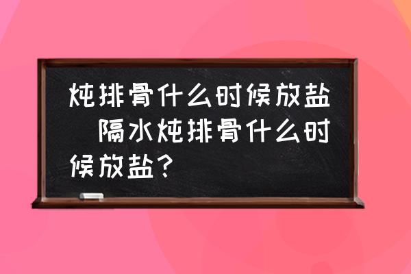 燉排骨什么時(shí)候放鹽(隔水燉排骨什么時(shí)候放鹽？)