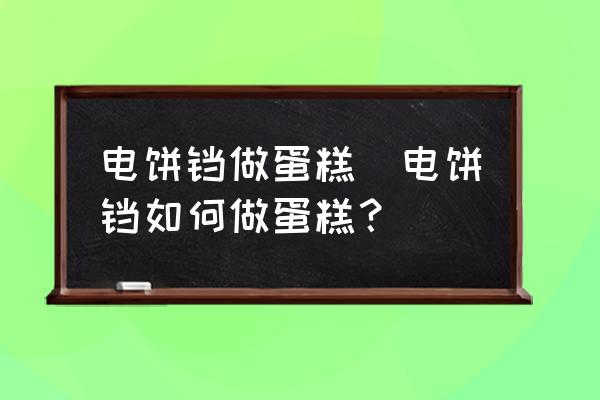 電餅鐺做蛋糕(電餅鐺如何做蛋糕？)