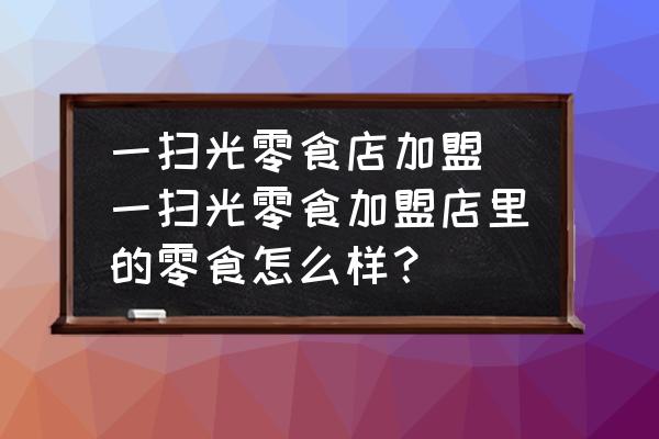 一掃光零食店加盟(一掃光零食加盟店里的零食怎么樣？)