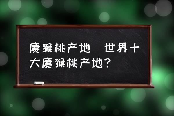 獼猴桃產(chǎn)地(世界十大獼猴桃產(chǎn)地？)