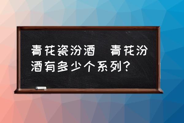 青花瓷汾酒(青花汾酒有多少個(gè)系列？)
