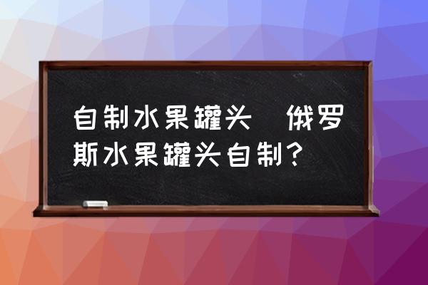 自制水果罐頭(俄羅斯水果罐頭自制？)