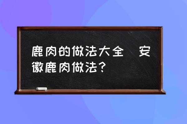 鹿肉的做法大全(安徽鹿肉做法？)