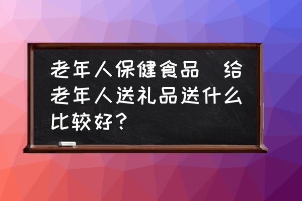 老年人保健食品(給老年人送禮品送什么比較好？)