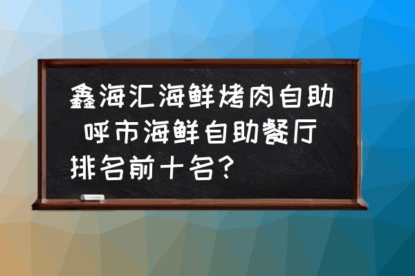 鑫海匯海鮮烤肉自助 呼市海鮮自助餐廳排名前十名？