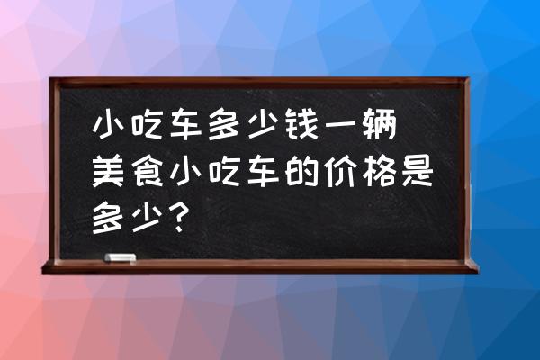 小吃車多少錢一輛(美食小吃車的價格是多少？)