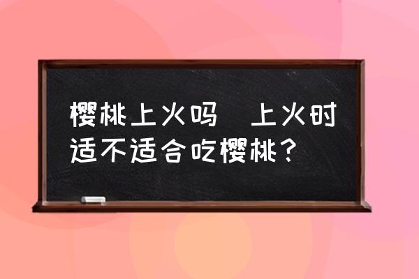 櫻桃上火嗎(上火時適不適合吃櫻桃？)