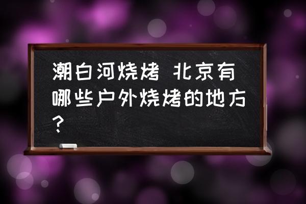 潮白河燒烤 北京有哪些戶外燒烤的地方？