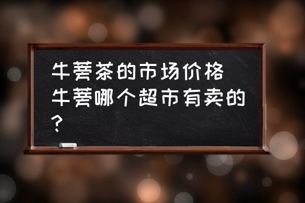 牛蒡茶的市場價(jià)格 牛蒡哪個(gè)超市有賣的？