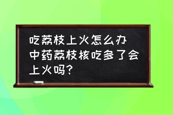 吃荔枝上火怎么辦 中藥荔枝核吃多了會上火嗎？
