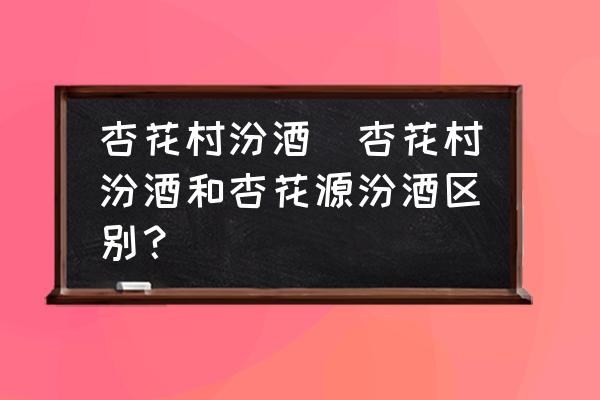 杏花村汾酒(杏花村汾酒和杏花源汾酒區(qū)別？)