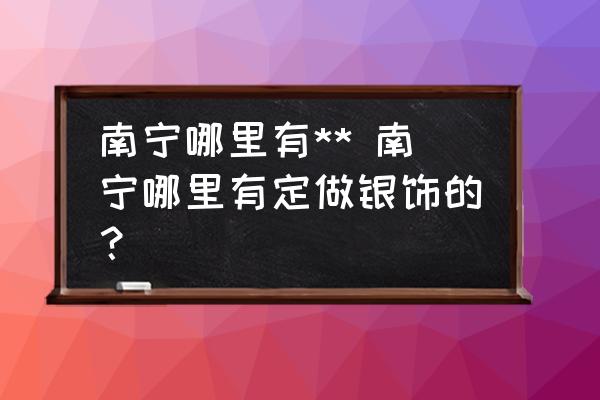 南寧哪里有** 南寧哪里有定做銀飾的？