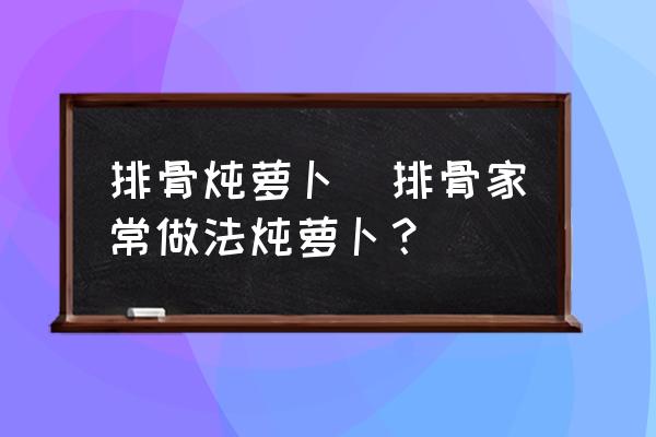 排骨燉蘿卜(排骨家常做法燉蘿卜？)