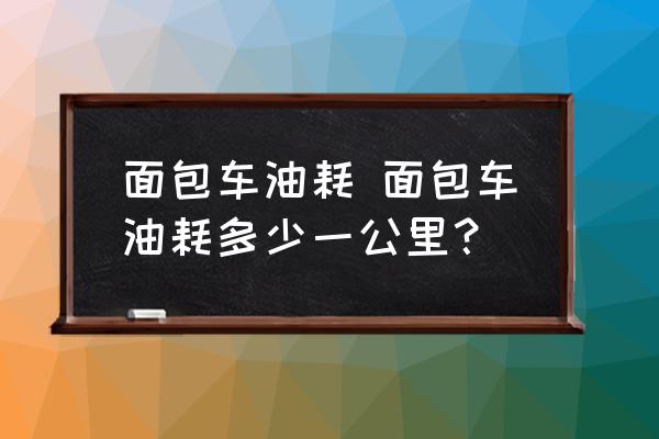 面包車(chē)油耗 面包車(chē)油耗多少一公里？
