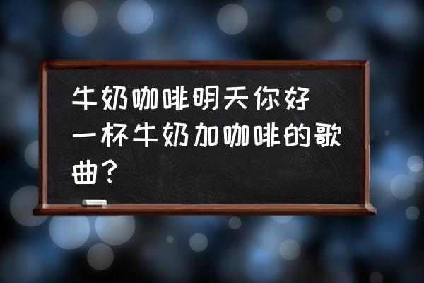 牛奶咖啡明天你好 一杯牛奶加咖啡的歌曲？
