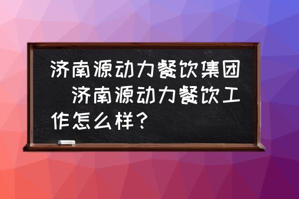 濟(jì)南源動力餐飲集團(tuán)(濟(jì)南源動力餐飲工作怎么樣？)