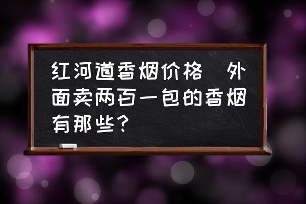 紅河道香煙價(jià)格(外面賣兩百一包的香煙有那些？)
