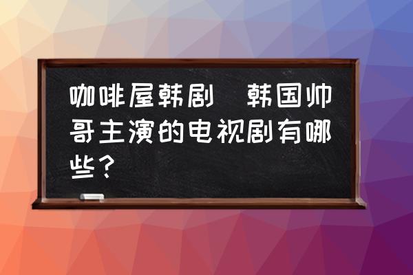 咖啡屋韓劇(韓國(guó)帥哥主演的電視劇有哪些？)