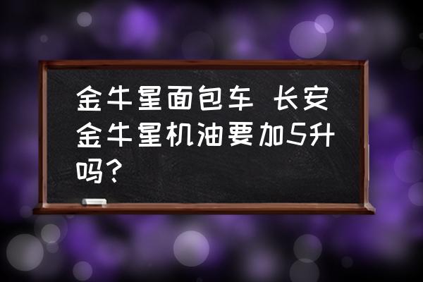 金牛星面包車 長安金牛星機油要加5升嗎？