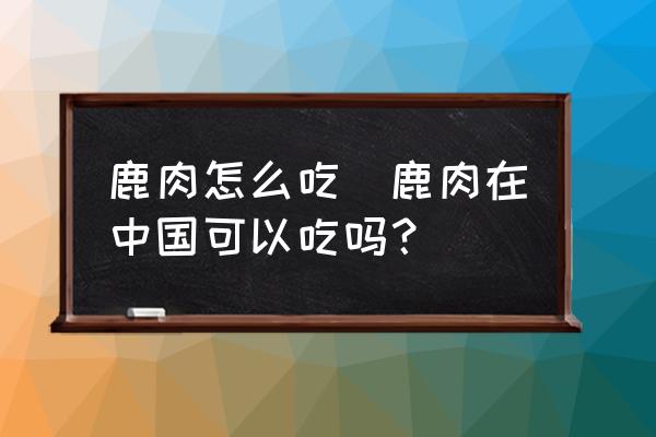 鹿肉怎么吃(鹿肉在中國可以吃嗎？)