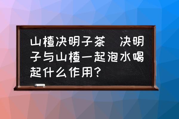 山楂決明子茶(決明子與山楂一起泡水喝起什么作用？)