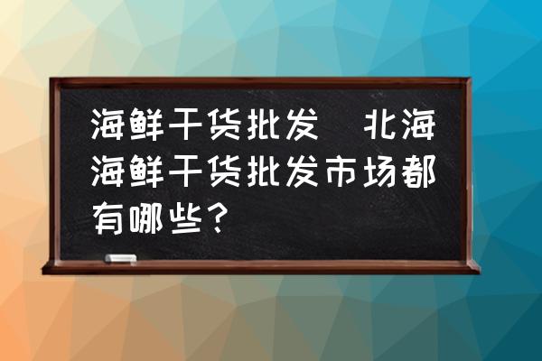 海鮮干貨批發(fā)(北海海鮮干貨批發(fā)市場(chǎng)都有哪些？)