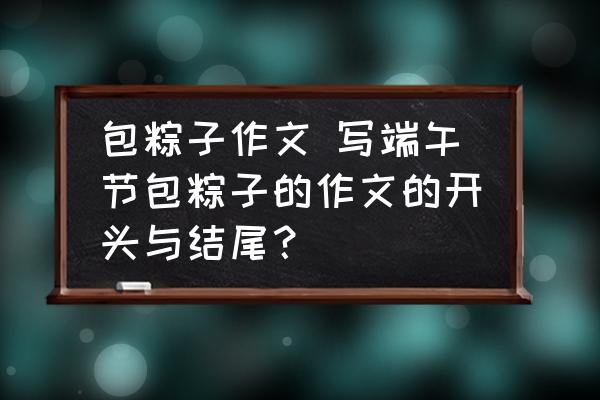 包粽子作文 寫端午節(jié)包粽子的作文的開頭與結(jié)尾？