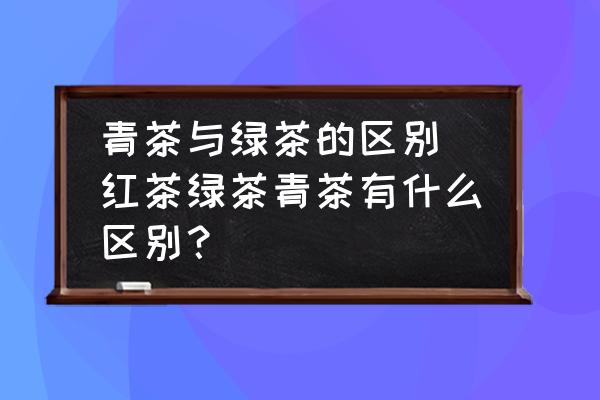 青茶與綠茶的區(qū)別 紅茶綠茶青茶有什么區(qū)別？