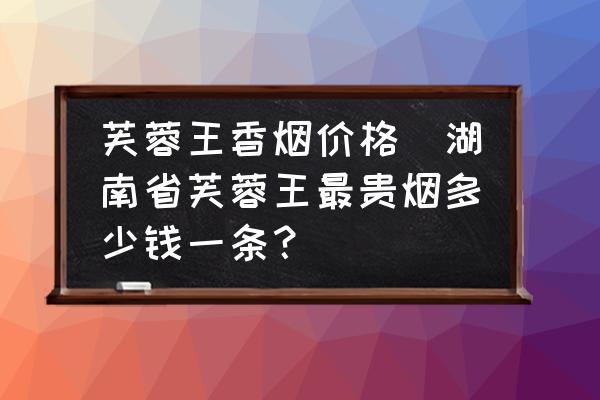 芙蓉王香煙價(jià)格(湖南省芙蓉王最貴煙多少錢一條？)