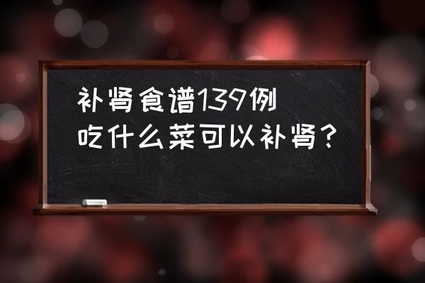 補(bǔ)腎食譜139例(吃什么菜可以補(bǔ)腎？)