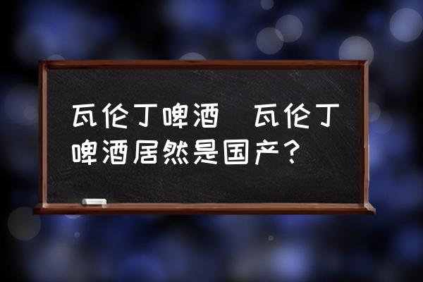 瓦倫丁啤酒(瓦倫丁啤酒居然是國產(chǎn)？)