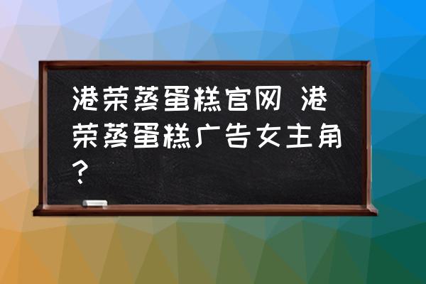 港榮蒸蛋糕官網(wǎng) 港榮蒸蛋糕廣告女主角？