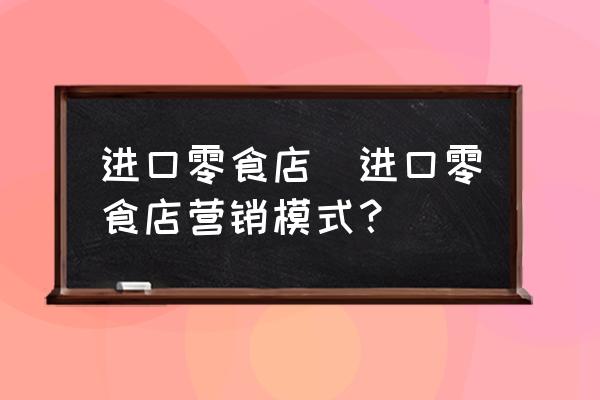 進口零食店(進口零食店營銷模式？)
