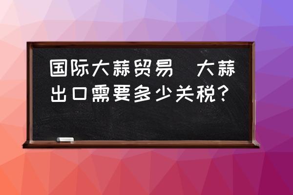國際大蒜貿(mào)易(大蒜出口需要多少關(guān)稅？)