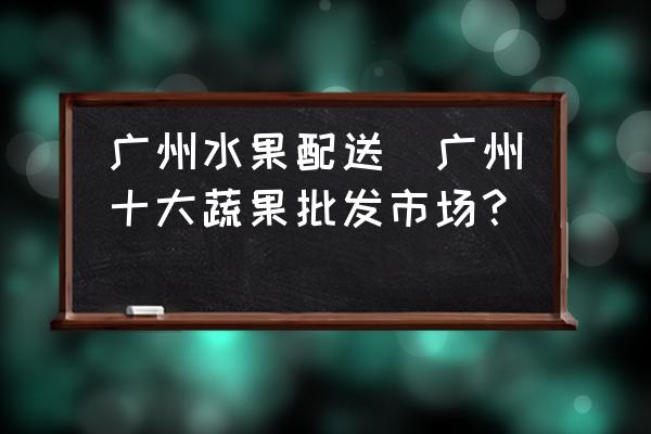 廣州水果配送(廣州十大蔬果批發(fā)市場？)