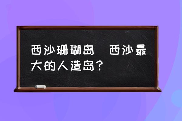 西沙珊瑚島(西沙最大的人造島？)