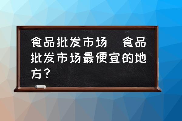 食品批發(fā)市場(chǎng)(食品批發(fā)市場(chǎng)最便宜的地方？)