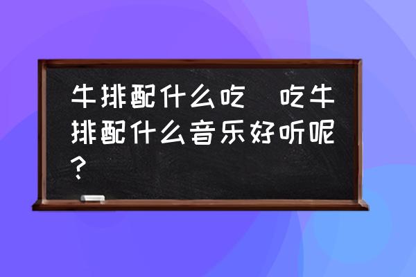 牛排配什么吃(吃牛排配什么音樂好聽呢？)