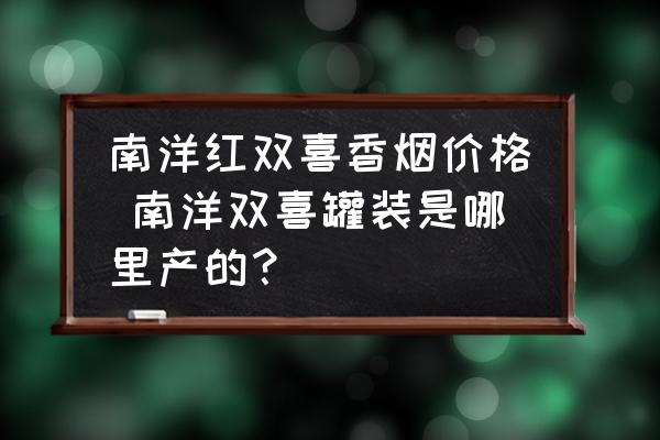 南洋紅雙喜香煙價(jià)格 南洋雙喜罐裝是哪里產(chǎn)的？