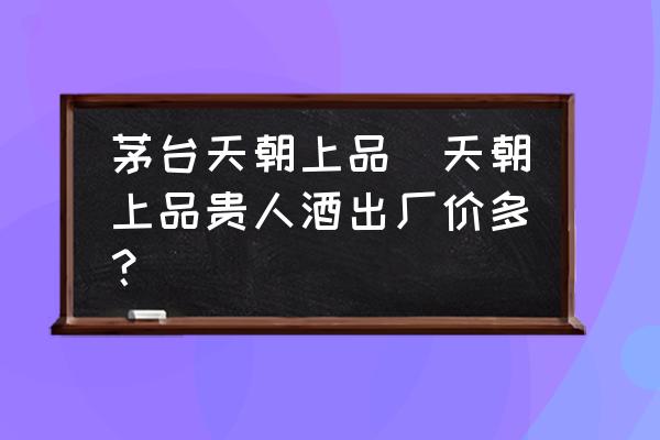 茅臺天朝上品(天朝上品貴人酒出廠價多？)
