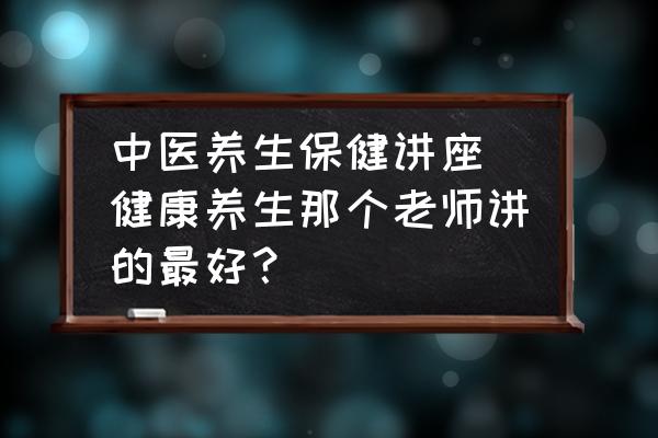中醫(yī)養(yǎng)生保健講座(健康養(yǎng)生那個老師講的最好？)