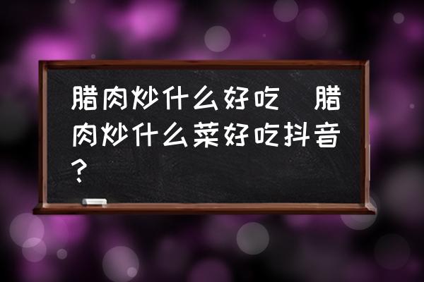 臘肉炒什么好吃(臘肉炒什么菜好吃抖音？)