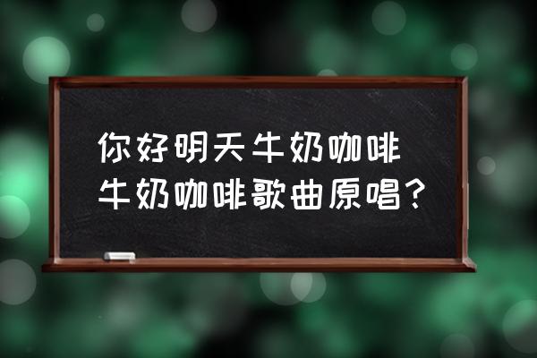 你好明天牛奶咖啡 牛奶咖啡歌曲原唱？