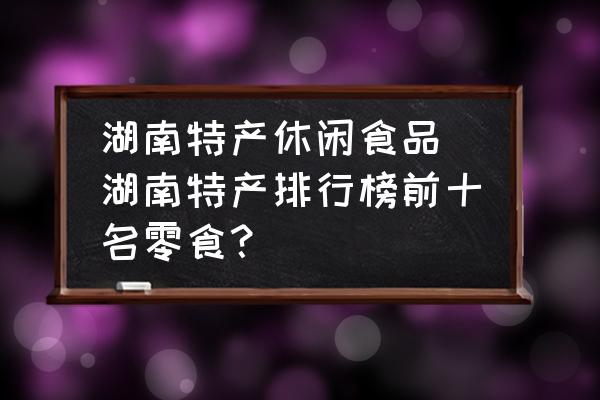 湖南特產(chǎn)休閑食品 湖南特產(chǎn)排行榜前十名零食？