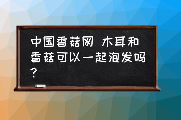 中國(guó)香菇網(wǎng) 木耳和香菇可以一起泡發(fā)嗎？