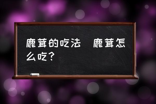 鹿茸的吃法(鹿茸怎么吃？)