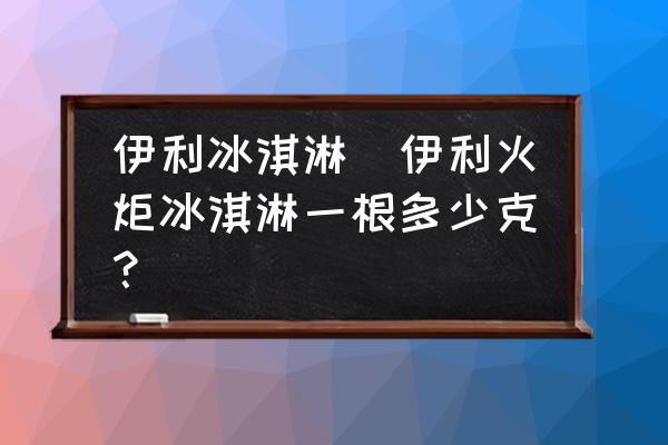 伊利冰淇淋(伊利火炬冰淇淋一根多少克？)