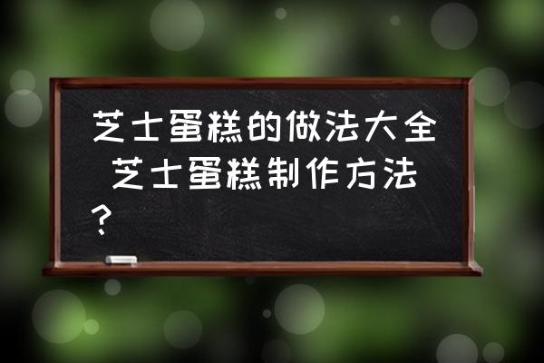 芝士蛋糕的做法大全 芝士蛋糕制作方法？