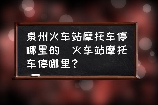 泉州火車站摩托車停哪里的(火車站摩托車停哪里？)